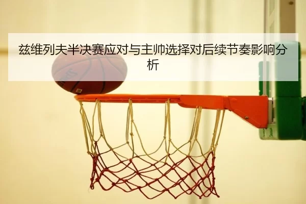 兹维列夫半决赛应对与主帅选择对后续节奏影响分析