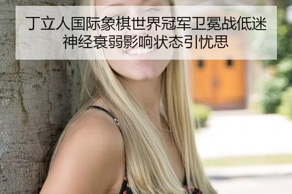 丁立人国际象棋世界冠军卫冕战低迷 神经衰弱影响状态引忧思